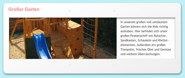 Groer Garten In unserem groen voll umzunten Garten knnen sich die Kids richtig austoben. Hier befindet sich unser groes Piratenschiff mit Rutschte, Sandkasten, Schaukeln und Kletter- elementen. Auerdem ein groes Trampolin, frisches Obst und Gemse und weitere berraschungen.